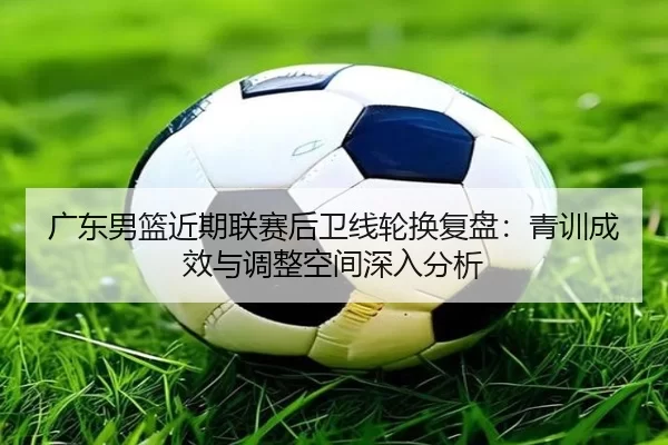 广东男篮近期联赛后卫线轮换复盘：青训成效与调整空间深入分析